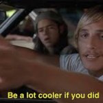 Be a lot cooler if you did