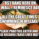 Singing Bass | "AS I HANG HERE ON THE WALL, I REMINESCE ABOUT; ALL THE GREAT TIMES SWIMMING IN MY LAKE"; PLEASE PRACTICE CATCH AND RELEASE BECAUSE "BASS LIVES MATTER" | image tagged in singing bass | made w/ Imgflip meme maker