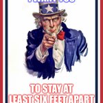 Social Distancing | I WANT YOU; TO STAY AT LEAST SIX FEET APART; SOCIAL DISTANCING SAVES LIVES | image tagged in uncle sam poster | made w/ Imgflip meme maker