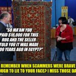 Scamming is just not the same as it used to be. | "SO MA'AM YOU PAID $16,000 FOR THIS RUG AND THE SELLER TOLD YOU IT WAS MADE 4000 YEARS AGO IN EGYPT?"; REMEMBER WHEN SCAMMERS WERE BRAVE ENOUGH TO LIE TO YOUR FACE? I MISS THOSE DAYS! | image tagged in antiques roadshow,scammers | made w/ Imgflip meme maker