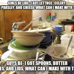 dirty dishes | GIRLS BE LIKE- I GOT LETTUCE , CELERY, FRESH PARSLEY, AND CHEESE, WHAT CAN I MAKE WITH THAT? GUYS BE- I GOT SPOONS, BUTTER DISHES, AND LIDS, WHAT CAN I MAKE WITH THAT? | image tagged in dirty dishes,funny | made w/ Imgflip meme maker