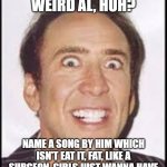 Crazy Nick Cage | SO YOU LIKE WEIRD AL, HUH? NAME A SONG BY HIM WHICH ISN'T EAT IT, FAT, LIKE A SURGEON, GIRLS JUST WANNA HAVE LUNCH OR STUCK IN THE DRIVE THRU? | image tagged in crazy nick cage,nick cage,nicolas cage | made w/ Imgflip meme maker