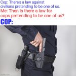 Cop gun drawn | Cop: There's a law against civilians pretending to be one of us. Me: Then is there a law for cops pretending to be one of us? COP: | image tagged in cop gun drawn | made w/ Imgflip meme maker