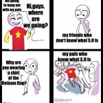 they still my buddies tho :) | me going to hang out with my pals; Hi,guys.
where are we going? my friends who don't know what S.U is; my pals who know what S.U is; Why are you wearing a shirt of the Vietnam flag? | image tagged in missed the point,steven universe,friends,buddies | made w/ Imgflip meme maker