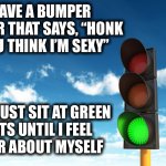 Honk if you think I’m sexy | I HAVE A BUMPER STICKER THAT SAYS, “HONK IF YOU THINK I’M SEXY”; THEN I JUST SIT AT GREEN
LIGHTS UNTIL I FEEL
BETTER ABOUT MYSELF | image tagged in green,light,traffic,bumper sticker,car,sexy | made w/ Imgflip meme maker