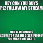 Plzzz | HEY CAN YOU GUYS PLZ FOLLOW MY STREAM; LINK IN COMMENTS
MAKE SURE TO READ THE DISCRIPTION FIRST
YOU MIGHT NOT LIKE IT | image tagged in green background | made w/ Imgflip meme maker