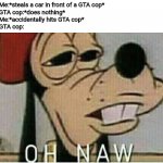 Oh naw Goofey | Me:*steals a car in front of a GTA cop*
GTA cop:*does nothing*
Me:*accidentally hits GTA cop*
GTA cop: | image tagged in oh naw goofey | made w/ Imgflip meme maker