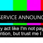Public Service Announcement I May Act Like I'm Not But I AM | I may act like I'm not paying attention, but trust me I am | image tagged in public service announcement i may act like i'm not but i am | made w/ Imgflip meme maker