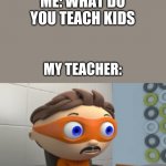 YES | ME: WHAT DO YOU TEACH KIDS MY TEACHER: | image tagged in yes | made w/ Imgflip meme maker