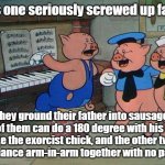 Pervy Porkchops | This is one seriously screwed up family... They ground their father into sausage, one of them can do a 180 degree with his head like the exorcist chick, and the other two like to dance arm-in-arm together with no pants on. | image tagged in three little pigs | made w/ Imgflip meme maker