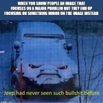 bs jeep | WHEN YOU SHOW PEOPLE AN IMAGE THAT FOCUSES ON A MAJOR PROBLEM BUT THEY END UP FOCUSING ON SOMETHING MINOR ON THE IMAGE INSTEAD | image tagged in bs jeep | made w/ Imgflip meme maker