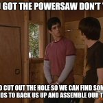 Drake and Josh treehouse | YOU GOT THE POWERSAW DON'T YOU; SO CUT OUT THE HOLE SO WE CAN FIND SOME FRIENDS TO BACK US UP AND ASSEMBLE OUR TEAMS | image tagged in drake and josh treehouse,memes | made w/ Imgflip meme maker
