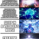 Minecraft | KILL SHEEPS TO MAKE A BED; KILL SPIDERS TO GET STRING TO MAKE WOOL TO MAKE A BED; KILL AN ENDERMAN TO GET ENDERS EYE TO LOCATE THE LIBRARY TO FIND COBWEB AND ENCHANT YOUR SCISSORS AND GET STRING TO MAKE WOOL TO MAKE A BED; KILL ANOTHER ENDERMAN TO GET ENDERS EYE TO LOCATE THE END PORTAL TO OPEN THE ENDER PORTAL AND ARRIVE THE END AND DESTROY THE ENDER CRYSTALS AND KILL THE ENDER DRAGON TO OPEN ANOTHER PORTAL AND FIND A END SHIP TO GET COBWEB AND GET STRING TO MAKE WOOL TO MAKE A BED; SLEEP IN A VILLAGER’S HOUSE; CREATIVE MODE; /SPAWNPOINT | image tagged in expanding brain 7 panels | made w/ Imgflip meme maker