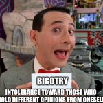 PeeWee's Secret Word | BIGOTRY; INTOLERANCE TOWARD THOSE WHO HOLD DIFFERENT OPINIONS FROM ONESELF | image tagged in peewee's secret word | made w/ Imgflip meme maker