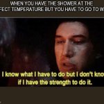 I know what I have to do but I don‘t know if I have the strength | WHEN YOU HAVE THE SHOWER AT THE PERFECT TEMPERATURE BUT YOU HAVE TO GO TO WORK | image tagged in i know what i have to do but i dont know if i have the strength | made w/ Imgflip meme maker
