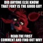 FNAF | DID ANYONE ELSE KNOW THAT FOXY IS THE GOOD GUY; READ THE FIRST COMMENT AND FIND OUT WHY | image tagged in fnaf | made w/ Imgflip meme maker