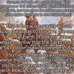 Flat-Earthers Have No Choice But Rejecting The Bible | Genesis 6-8 tells of a global flood. This would need over 541 billion CUBIC KILOMETERS of water on a flat Earth, but less than five billion on a round Earth.
(One cubic kilometer is one trillion liters); This is because gravity would cause the water to bulge at the center of a flat Earth. It doesn't take a genius to know that the Earth doesn't have 541 billion cubic kilometers of water. So flat-Earthers, do you really believe the Bible, including Genesis 6-8? If you do, why are you still flat-Earthers?
Research Biblical Cosmology/ Spherical Earth. | image tagged in noah's ark,holy bible,biblical cosmology,round earth,gravity,flat earth | made w/ Imgflip meme maker