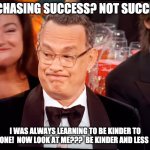 Tom Hanks Not Success | ME CHASING SUCCESS? NOT SUCCESS! I WAS ALWAYS LEARNING TO BE KINDER TO EVERYONE!  NOW LOOK AT ME???  BE KINDER AND LESS MESS! | image tagged in tom hanks golden globes,chasing,kindness,not success | made w/ Imgflip meme maker
