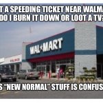 I’m confused in these “uncertain times” | I GOT A SPEEDING TICKET NEAR WALMART.  
 DO I BURN IT DOWN OR LOOT A TV? THIS “NEW NORMAL” STUFF IS CONFUSING. | image tagged in walmart,riots,looting,police,ticket,uncertain | made w/ Imgflip meme maker