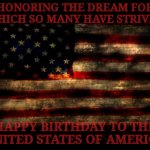 A Happy 4th of July to y'all beautiful people,,, | HONORING THE DREAM FOR WHICH SO MANY HAVE STRIVED; HAPPY BIRTHDAY TO THE UNITED STATES OF AMERICA | image tagged in usa flag,united states of america,american flag,4th of july,independence day,memes | made w/ Imgflip meme maker