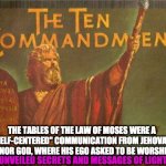 ten commandments | THE TABLES OF THE LAW OF MOSES WERE A ''SELF-CENTERED'' COMMUNICATION FROM JEHOVAH THE MINOR GOD, WHERE HIS EGO ASKED TO BE WORSHIPPED; UNVEILED SECRETS AND MESSAGES OF LIGHT | image tagged in ten commandments | made w/ Imgflip meme maker