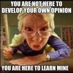 Reespek edsukation | YOU ARE NOT HERE TO DEVELOP YOUR OWN OPINION; YOU ARE HERE TO LEARN MINE | image tagged in angry teacher,reespek edsukation,public education,respect my authority,sadly true,protect group think | made w/ Imgflip meme maker