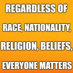Encouragement | REGARDLESS OF EVERYONE MATTERS RACE, NATIONALITY, RELIGION, BELIEFS, | image tagged in encouragement | made w/ Imgflip meme maker