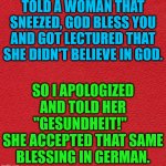 blank red card | TOLD A WOMAN THAT SNEEZED, GOD BLESS YOU AND GOT LECTURED THAT SHE DIDN'T BELIEVE IN GOD. SO I APOLOGIZED AND TOLD HER "GESUNDHEIT!"  
SHE ACCEPTED THAT SAME BLESSING IN GERMAN. | image tagged in blank red card | made w/ Imgflip meme maker