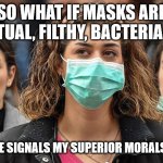 Masks for Covid-19 | SO WHAT IF MASKS ARE INEFFECTUAL, FILTHY, BACTERIA TRAPS? WEARING ONE SIGNALS MY SUPERIOR MORALS AND VIRTUE | image tagged in surgical mask,covid mask,virtue signal,funny memes,covid-19,covidiots | made w/ Imgflip meme maker