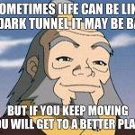 Uncle Iroh | SOMETIMES LIFE CAN BE LIKE A DARK TUNNEL IT MAY BE BAD; BUT IF YOU KEEP MOVING YOU WILL GET TO A BETTER PLACE | image tagged in uncle iroh | made w/ Imgflip meme maker