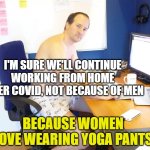 work-from-home-nopants | I'M SURE WE'LL CONTINUE WORKING FROM HOME AFTER COVID, NOT BECAUSE OF MEN; BECAUSE WOMEN LOVE WEARING YOGA PANTS | image tagged in work-from-home-nopants | made w/ Imgflip meme maker
