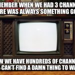 Remember when? | REMEMBER WHEN WE HAD 3 CHANNELS AND THERE WAS ALWAYS SOMETHING GOOD ON? NOW WE HAVE HUNDREDS OF CHANNELS AND I CAN’T FIND A DAMN THING TO WATCH. | image tagged in old tv,watching tv,nothing to see here,the good old days | made w/ Imgflip meme maker