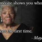 Maya Angelou | When someone shows you who they are, believe them the first time. - Maya Angelou | image tagged in maya angelou | made w/ Imgflip meme maker
