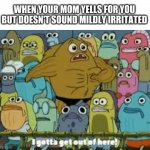 I gotta get out of here | WHEN YOUR MOM YELLS FOR YOU BUT DOESN'T SOUND MILDLY IRRITATED | image tagged in i gotta get out of here,reddit,mom,holy water,orange trump,meep | made w/ Imgflip meme maker