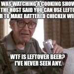 What is leftover beer? | I WAS WATCHING A COOKING SHOW AND THE HOST SAID YOU CAN USE LEFTOVER BEER TO MAKE BATTERED CHICKEN WINGS; WTF IS LEFTOVER BEER? 
I'VE NEVER SEEN ANY. | image tagged in beer,man,cooking,drunk,memes,funny | made w/ Imgflip meme maker