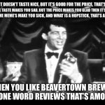 Dean on beer | “WHEN IT DOESN’T TASTE NICE, BUT IT’S GOOD FOR THE PRICE, THAT’S AMORE; WHEN THE TASTE MAKES YOU SAD, BUT THE PRICE MAKES YOU GLAD THEN IT’S KREFT; WHEN THE MEME’S MAKE YOU SICK, AND WHAT IS A HOPSTICK, THAT’S AMORE; WHEN YOU LIKE BEAVERTOWN BREWS AND ONE WORD REVIEWS THAT’S AMORE!” | image tagged in dean m | made w/ Imgflip meme maker