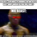 lol | MR BEAST: SPENDS 24 HOURS IN AN ASYLUM
GUY: WHY WOULD YOU DO THAT? MR BEAST: | image tagged in my goals are beyond your understanding | made w/ Imgflip meme maker