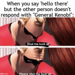 Shut the f up | When you say 'hello there' but the other person doesn't respond with "General Kenobi": | image tagged in shut the f up | made w/ Imgflip meme maker