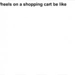Wheels on a shopping cart meme
