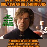 Get a grip on yourself man! | YOU MISS THE POINT -
BOTH YOU AND I MYSELF ARE ALSO ONLINE SCHMUCKS; Your ability to copy and paste does not impress. YOUR NEED TO CITE STUDIES AND STATISTICS IN RESPONSE TO AN OBVIOUS JOKE MEME ONLY ILLUSTRATES THE DEPTHS OF YOUR LUST TO PROVE YOUR CONSPIRACY THEORY. | image tagged in unimpressed tyrion,memes,fun | made w/ Imgflip meme maker