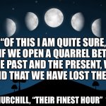 Past. Present. Future. | “OF THIS I AM QUITE SURE, THAT IF WE OPEN A QUARREL BETWEEN THE PAST AND THE PRESENT, WE SHALL FIND THAT WE HAVE LOST THE FUTURE.”; WINSTON CHURCHILL, “THEIR FINEST HOUR”  18 JUNE 1940 | image tagged in moon phases | made w/ Imgflip meme maker