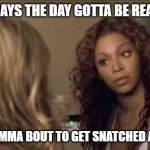 You are amazing love yourself. | SOME DAYS THE DAY GOTTA BE READY FOR; ME CUZ IMMA BOUT TO GET SNATCHED AND SLAY | image tagged in beyonce angry obsessed attitude sassy,confidence,self esteem | made w/ Imgflip meme maker