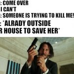 when someone tys to kill bae | HER: COME OVER
ME: I CAN'T
HER: SOMEONE IS TRYING TO KILL ME!!!!! ME: *ALRADY OUTSIDE HER HOUSE TO SAVE HER* | image tagged in john wick gun | made w/ Imgflip meme maker