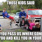 those kids are crazy | THOSE KIDS SAID; IF YOU PASS US WHERE GONNA FIND YOU AND KILL YOU IN YOUR SLEEP | image tagged in those kids | made w/ Imgflip meme maker