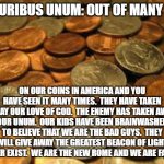 America is falling. | E PLURIBUS UNUM: OUT OF MANY ONE; ON OUR COINS IN AMERICA AND YOU HAVE SEEN IT MANY TIMES.  THEY HAVE TAKEN AWAY OUR LOVE OF GOD.  THE ENEMY HAS TAKEN AWAY OUR UNUM.  OUR KIDS HAVE BEEN BRAINWASHED TO BELIEVE THAT WE ARE THE BAD GUYS.  THEY WILL GIVE AWAY THE GREATEST BEACON OF LIGHT TO EVER EXIST.  WE ARE THE NEW ROME AND WE ARE FALLING. | image tagged in coins | made w/ Imgflip meme maker