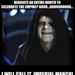 Palpatine cracks a joke | LORD VADER, YOU SUGGESTED WE DEDICATE AN ENTIRE MONTH TO CELEBRATE THE EMPIRE? GOOD...GOOOOOOOOD... I WILL CALL IT, IMPERIAL MARCH! | image tagged in emperor palpatine,celebration | made w/ Imgflip meme maker