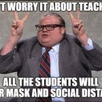 Teacher and covid | DON'T WORRY IT ABOUT TEACHERS; ALL THE STUDENTS WILL WEAR MASK AND SOCIAL DISTANCE | image tagged in chris farley quotes | made w/ Imgflip meme maker