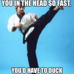 karate chuck norris | I CAN ROUND-HOUSE KICK YOU IN THE HEAD SO FAST, YOU’D HAVE TO DUCK YESTERDAY FOR ME TO MISS. | image tagged in karate chuck norris | made w/ Imgflip meme maker
