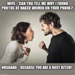Nosy wife | WIFE:  “CAN YOU TELL ME WHY I FOUND 
PHOTOS OF NAKED WOMEN ON YOUR PHONE?”; HUSBAND:  “BECAUSE YOU ARE A NOSY BITCH!” | image tagged in couple fight,arguing,married,phone,photos,memes | made w/ Imgflip meme maker