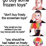 Do not question this to a frosty the snowman and webkinz fan | "go buy some frozen toys"; "don't buy frosty the snowman toys"; "why would you buy webkinz if you can buy rescue pets my epets"; "you should've had hated on frosty the snowman instead" | image tagged in clown make up,frozen,frosty the snowman,webkinz,clown | made w/ Imgflip meme maker